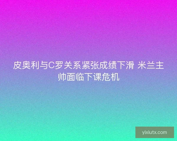 皮奥利与C罗关系紧张成绩下滑 米兰主帅面临下课危机