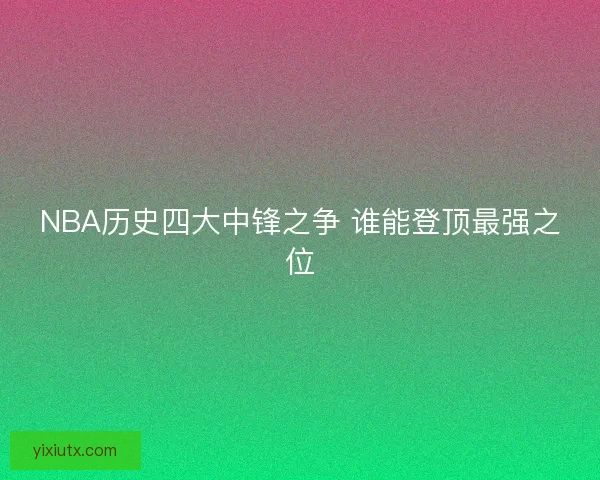 NBA历史四大中锋之争 谁能登顶最强之位 NBA历史四大中锋之争 谁能登顶最强之位