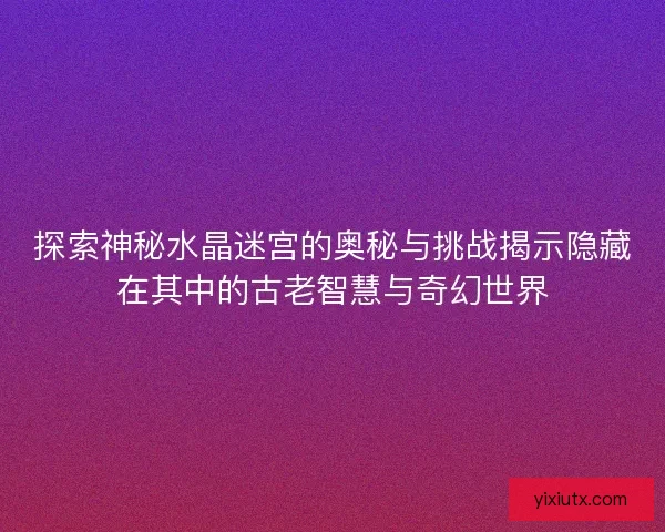探索神秘水晶迷宫的奥秘与挑战揭示隐藏在其中的古老智慧与奇幻世界