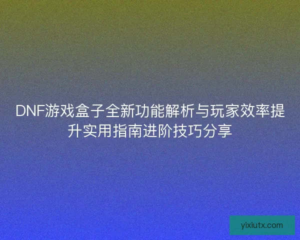 DNF游戏盒子全新功能解析与玩家效率提升实用指南进阶技巧分享 DNF游戏盒子全新功能解析与玩家效率提升实用指南进阶技巧分享