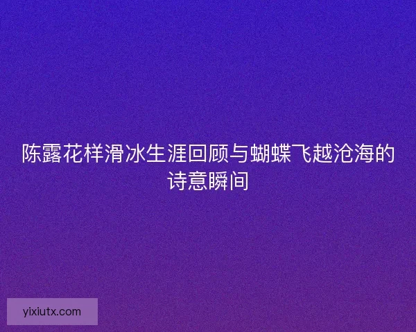 陈露花样滑冰生涯回顾与蝴蝶飞越沧海的诗意瞬间