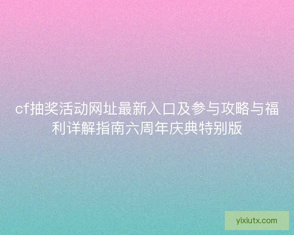 cf抽奖活动网址最新入口及参与攻略与福利详解指南六周年庆典特别版 cf抽奖活动网址最新入口及参与攻略与福利详解指南六周年庆典特别版