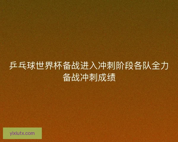 乒乓球世界杯备战进入冲刺阶段各队全力备战冲刺成绩 乒乓球世界杯备战进入冲刺阶段各队全力备战冲刺成绩