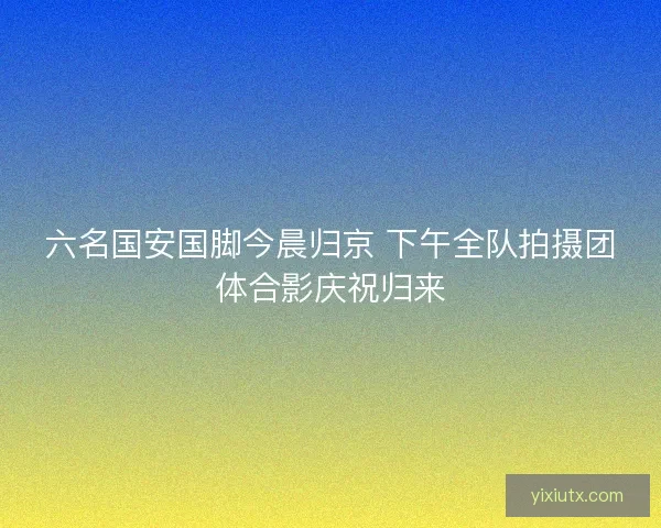 六名国安国脚今晨归京 下午全队拍摄团体合影庆祝归来 六名国安国脚今晨归京 下午全队拍摄团体合影庆祝归来