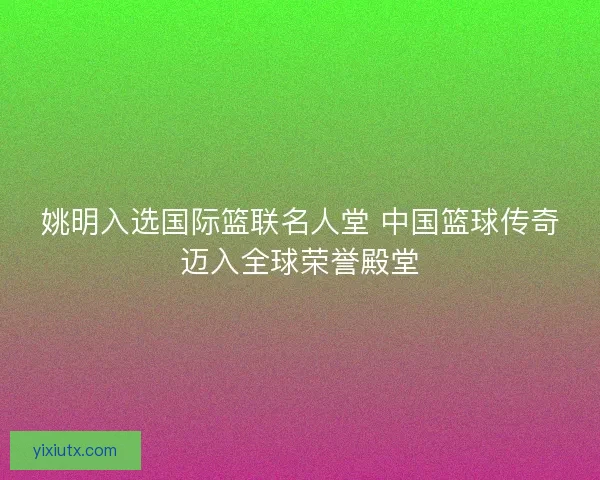 姚明入选国际篮联名人堂 中国篮球传奇迈入全球荣誉殿堂