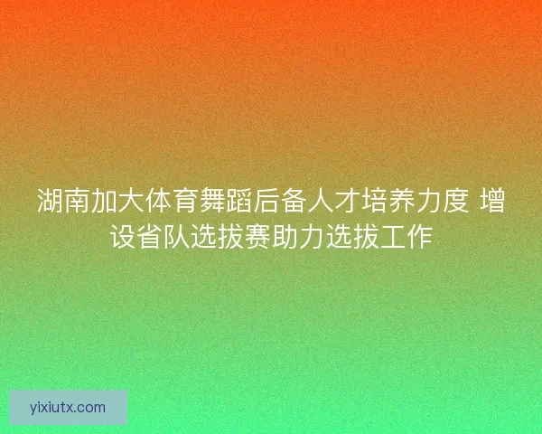 湖南加大体育舞蹈后备人才培养力度 增设省队选拔赛助力选拔工作