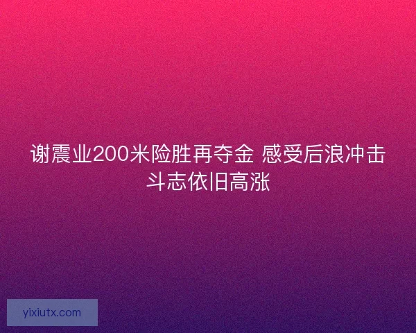 谢震业200米险胜再夺金 感受后浪冲击斗志依旧高涨
