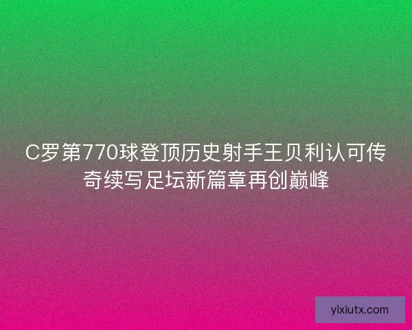 C罗第770球登顶历史射手王贝利认可传奇续写足坛新篇章再创巅峰