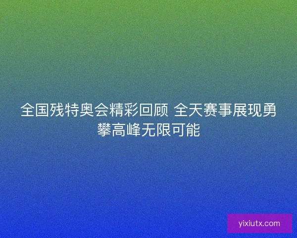 全国残特奥会精彩回顾 全天赛事展现勇攀高峰无限可能