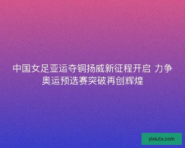 中国女足亚运夺铜扬威新征程开启 力争奥运预选赛突破再创辉煌