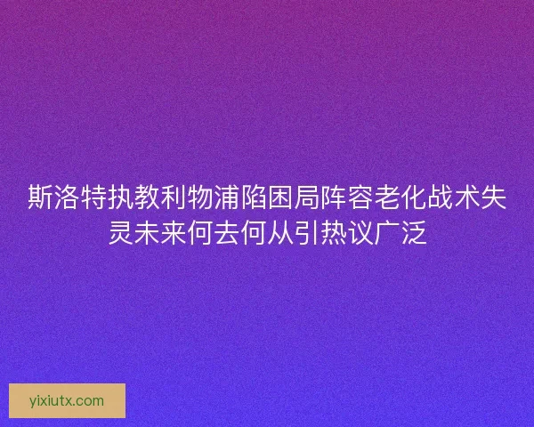 斯洛特执教利物浦陷困局阵容老化战术失灵未来何去何从引热议广泛
