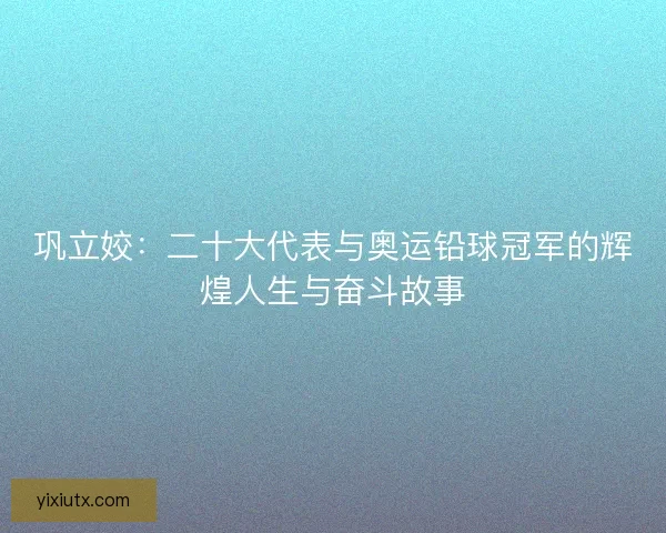 巩立姣：二十大代表与奥运铅球冠军的辉煌人生与奋斗故事