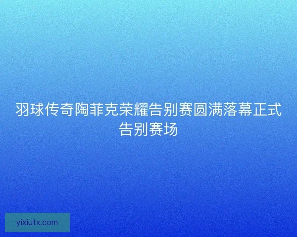 羽球传奇陶菲克荣耀告别赛圆满落幕正式告别赛场
