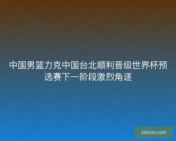 中国男篮力克中国台北顺利晋级世界杯预选赛下一阶段激烈角逐