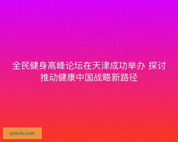 全民健身高峰论坛在天津成功举办 探讨推动健康中国战略新路径