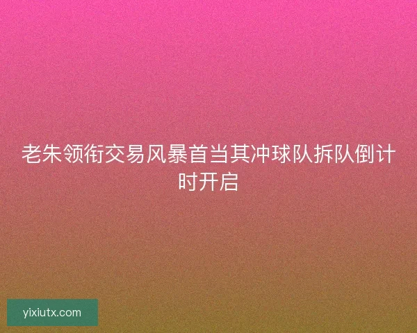 老朱领衔交易风暴首当其冲球队拆队倒计时开启