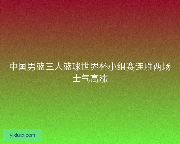中国男篮三人篮球世界杯小组赛连胜两场士气高涨 中国男篮三人篮球世界杯小组赛连胜两场士气高涨