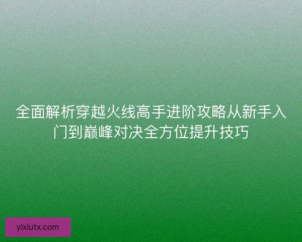全面解析穿越火线高手进阶攻略从新手入门到巅峰对决全方位提升技巧 全面解析穿越火线高手进阶攻略从新手入门到巅峰对决全方位提升技巧