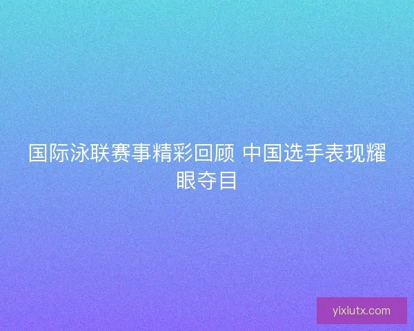 国际泳联赛事精彩回顾 中国选手表现耀眼夺目